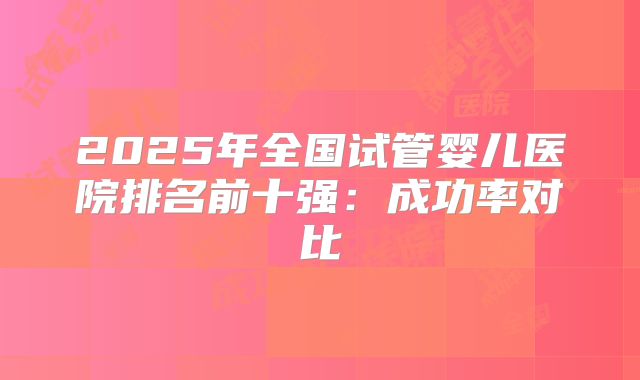 2025年全国试管婴儿医院排名前十强:成功率对比