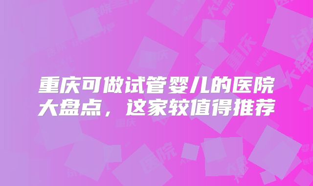 重庆可做试管婴儿的医院大盘点,这家较值得推荐