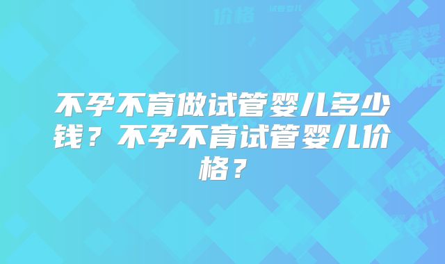 不孕不育做试管婴儿多少钱?不孕不育试管婴儿价格?