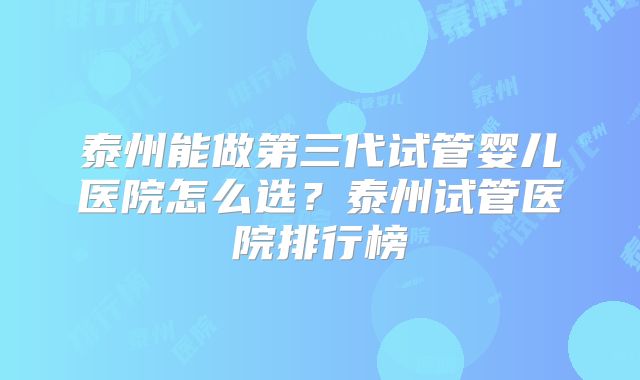 泰州能做第三代试管婴儿医院怎么选?泰州试管医院排行榜