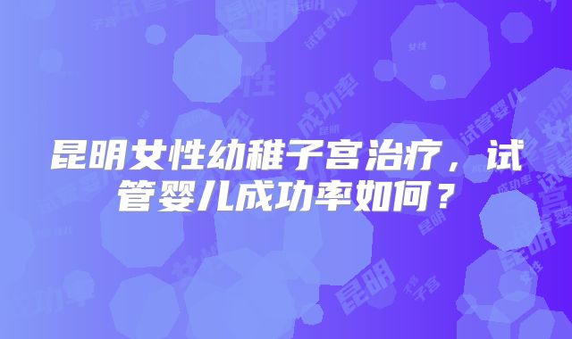 昆明女性幼稚子宫治疗，试管婴儿成功率如何？
