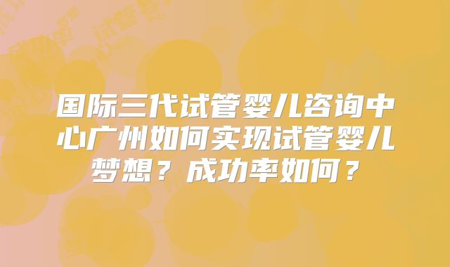 国际三代试管婴儿咨询中心广州如何实现试管婴儿梦想?成功率如何?