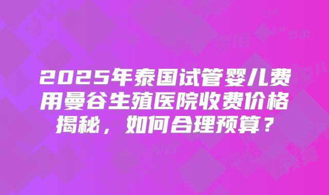 2025年泰国试管婴儿费用曼谷生殖医院收费价格揭秘,如何合理预算?