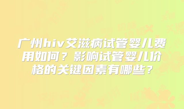 广州hiv艾滋病试管婴儿费用如何?影响试管婴儿价格的关键因素有哪些?