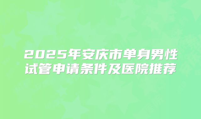 2025年安庆市单身男性试管申请条件及医院推荐