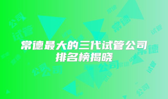 常德最大的三代试管公司排名榜揭晓