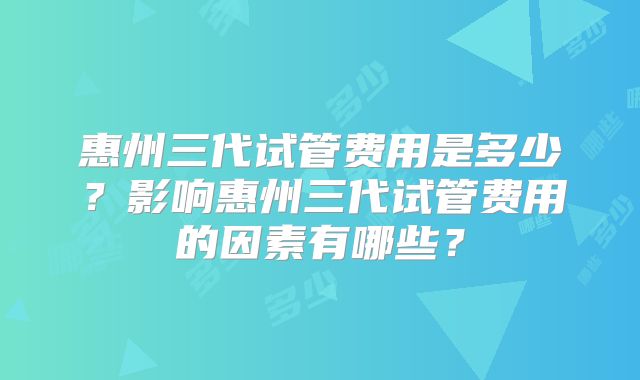 惠州三代试管费用是多少？影响惠州三代试管费用的因素有哪些？