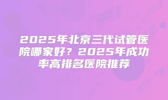 2025年北京三代试管医院哪家好?2025年成功率高排名医院推荐
