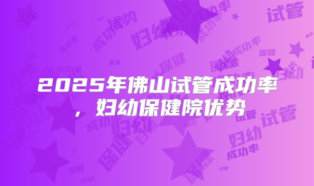 2025年佛山试管成功率,妇幼保健院优势