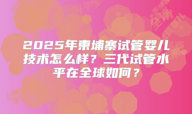 2025年柬埔寨试管婴儿技术怎么样？三代试管水平在全球如何？