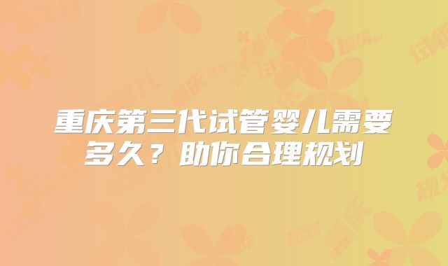 重庆第三代试管婴儿需要多久？助你合理规划