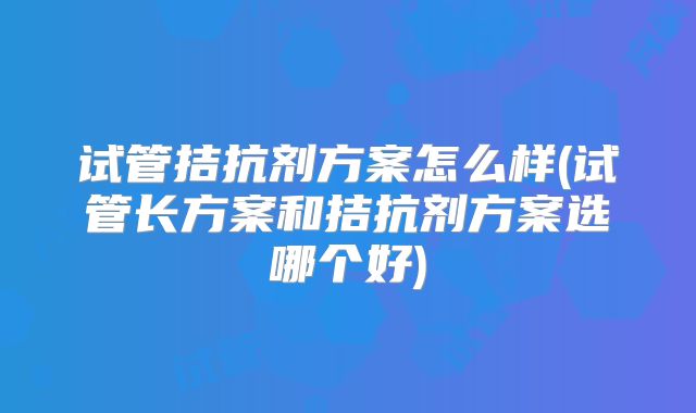 试管拮抗剂方案怎么样(试管长方案和拮抗剂方案选哪个好)