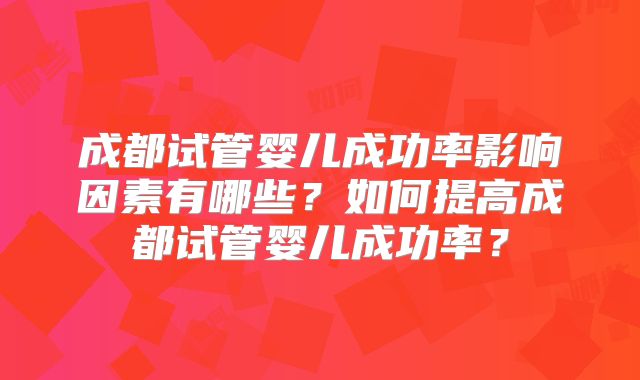 成都试管婴儿成功率影响因素有哪些?如何提高成都试管婴儿成功率?