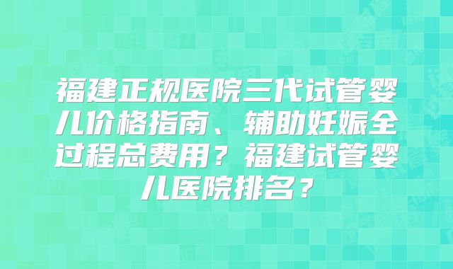 福建正规医院三代试管婴儿价格指南、辅助妊娠全过程总费用？福建试管婴儿医院排名？