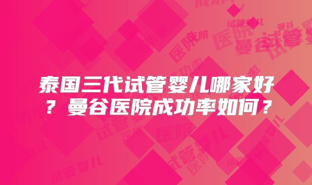 泰国三代试管婴儿哪家好?曼谷医院成功率如何?