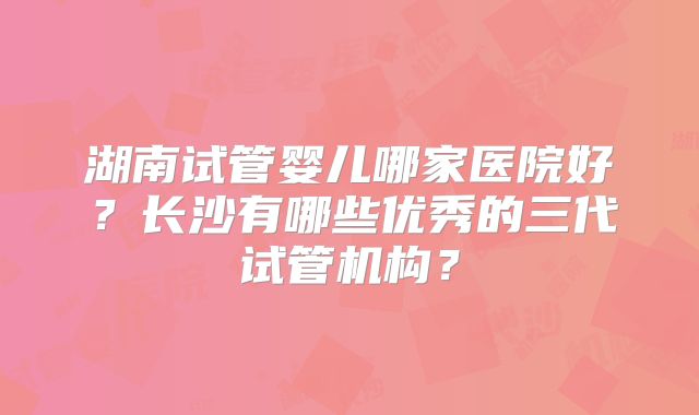 湖南试管婴儿哪家医院好?长沙有哪些优秀的三代试管机构?