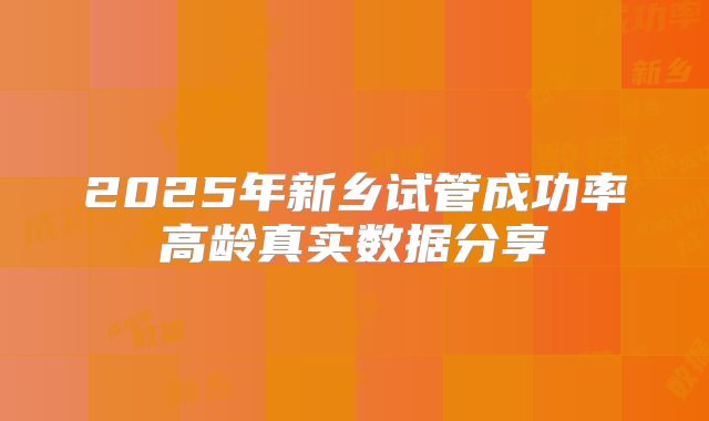 2025年新乡试管成功率高龄真实数据分享