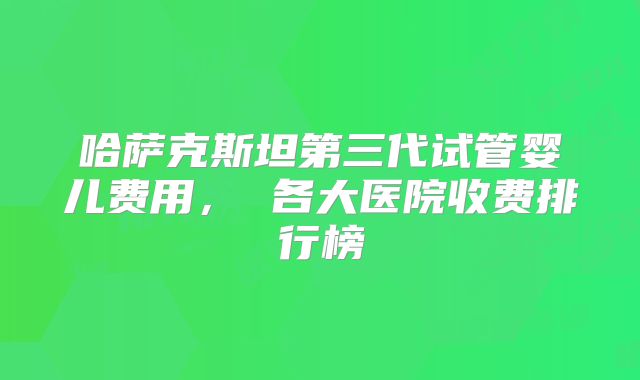 哈萨克斯坦第三代试管婴儿费用， 各大医院收费排行榜