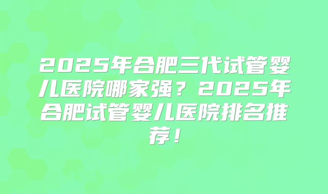 2025年合肥三代试管婴儿医院哪家强?2025年合肥试管婴儿医院排名推荐!