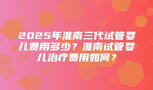 2025年淮南三代试管婴儿费用多少?淮南试管婴儿治疗费用如何?