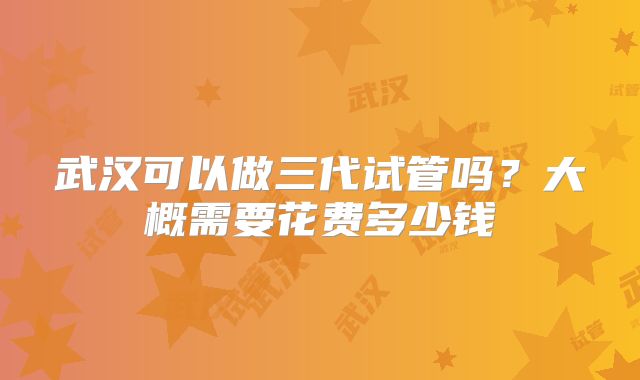 武汉可以做三代试管吗?大概需要花费多少钱