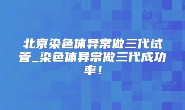 北京染色体异常做三代试管_染色体异常做三代成功率！