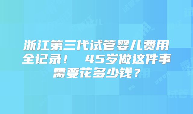 浙江第三代试管婴儿费用全记录! 45岁做这件事需要花多少钱?