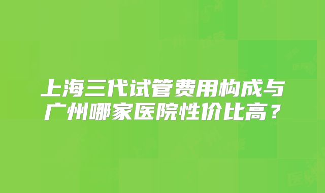 上海三代试管费用构成与广州哪家医院性价比高?