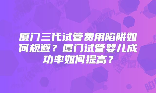 厦门三代试管费用陷阱如何规避?厦门试管婴儿成功率如何提高?