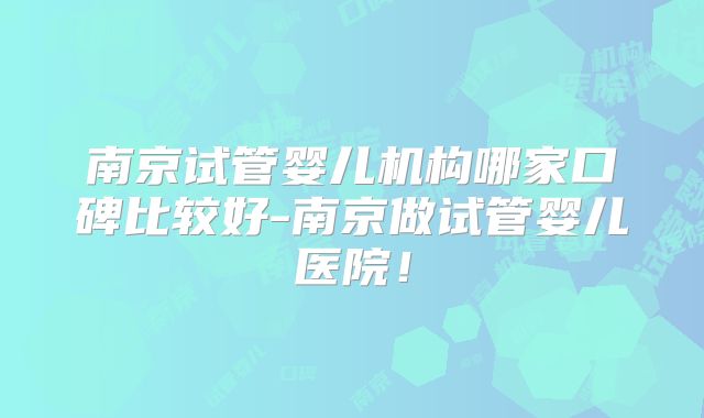 南京试管婴儿机构哪家口碑比较好-南京做试管婴儿医院!