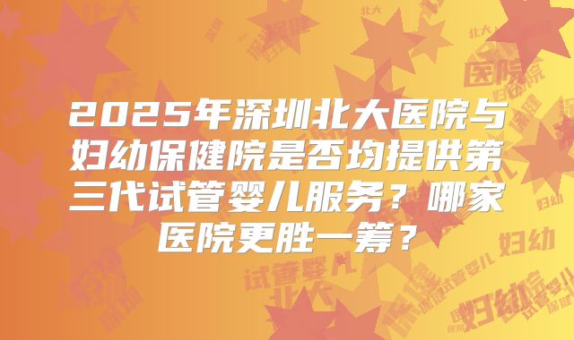 2025年深圳北大医院与妇幼保健院是否均提供第三代试管婴儿服务?哪家医院更胜一筹?