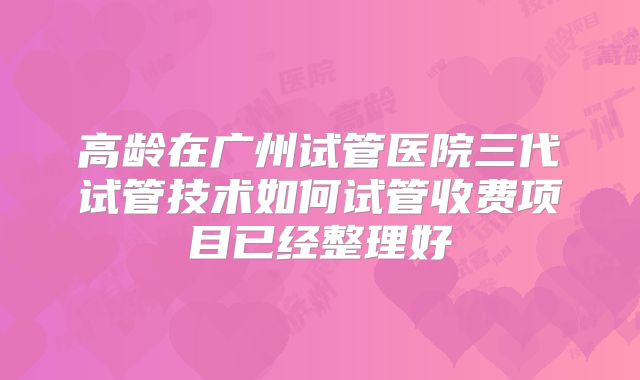 高龄在广州试管医院三代试管技术如何试管收费项目已经整理好