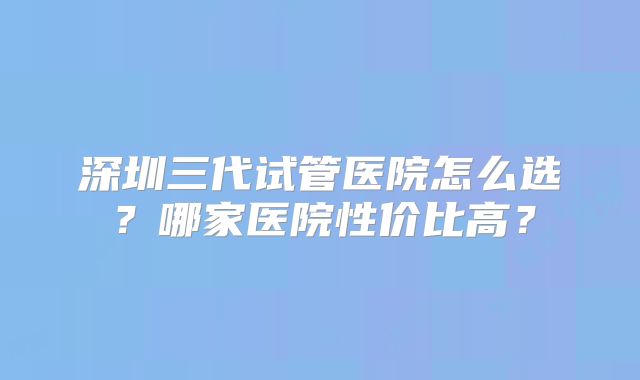 深圳三代试管医院怎么选?哪家医院性价比高?