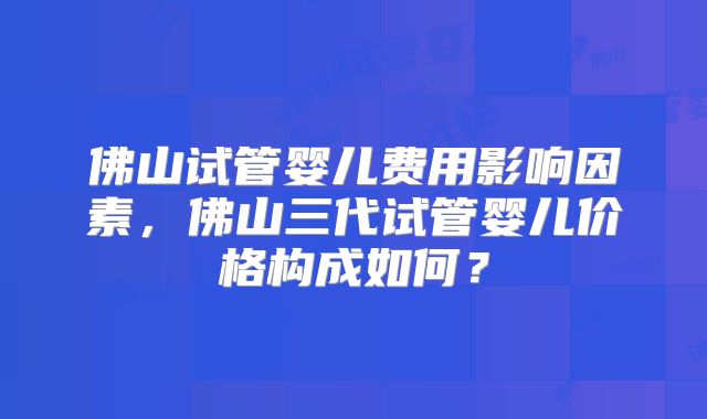 佛山试管婴儿费用影响因素,佛山三代试管婴儿价格构成如何?
