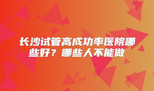 长沙试管高成功率医院哪些好?哪些人不能做