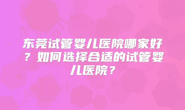 东莞试管婴儿医院哪家好?如何选择合适的试管婴儿医院?