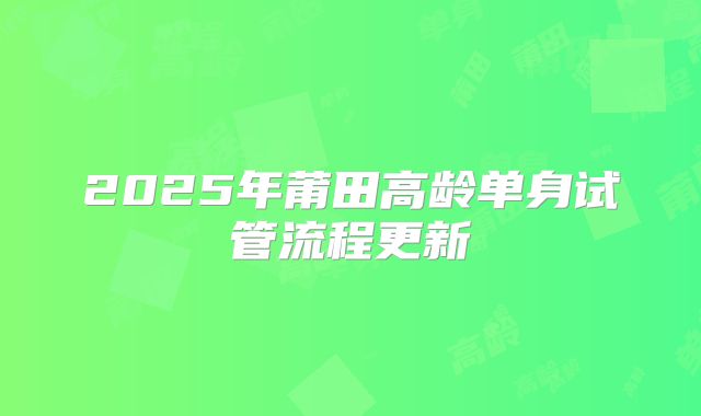 2025年莆田高龄单身试管流程更新