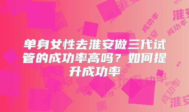 单身女性去淮安做三代试管的成功率高吗？如何提升成功率