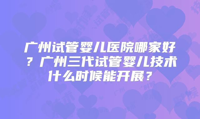 广州试管婴儿医院哪家好?广州三代试管婴儿技术什么时候能开展?