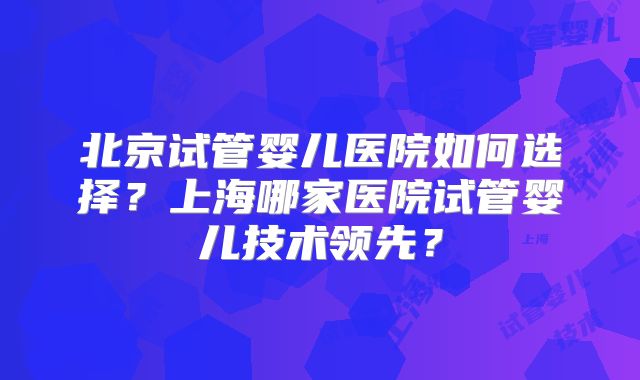 北京试管婴儿医院如何选择?上海哪家医院试管婴儿技术领先?