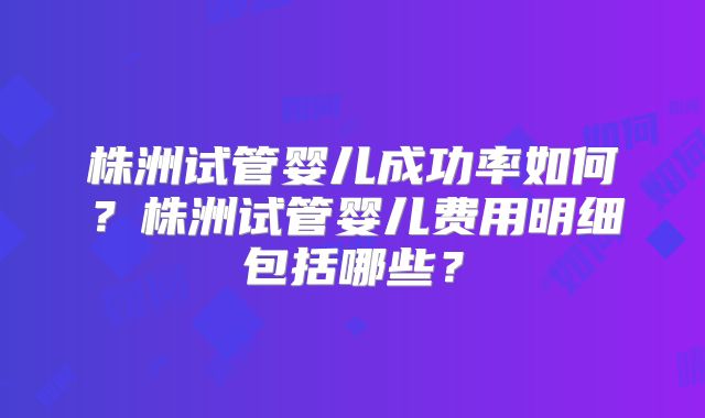 株洲试管婴儿成功率如何?株洲试管婴儿费用明细包括哪些?