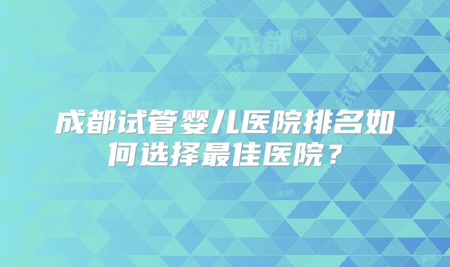 成都试管婴儿医院排名如何选择最佳医院?