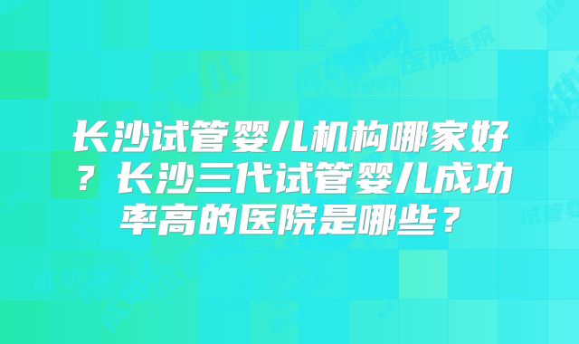 长沙试管婴儿机构哪家好?长沙三代试管婴儿成功率高的医院是哪些?