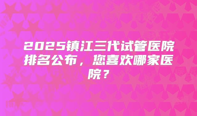 2025镇江三代试管医院排名公布，您喜欢哪家医院？