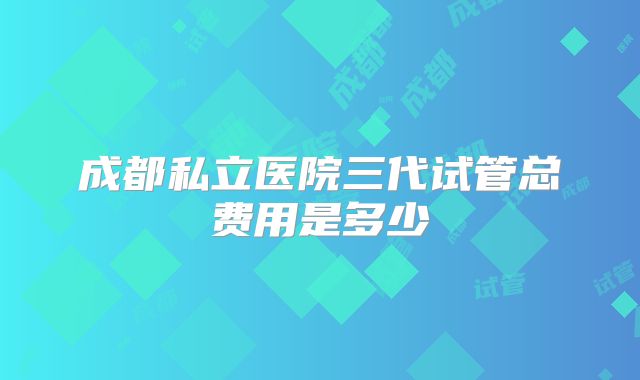 成都私立医院三代试管总费用是多少