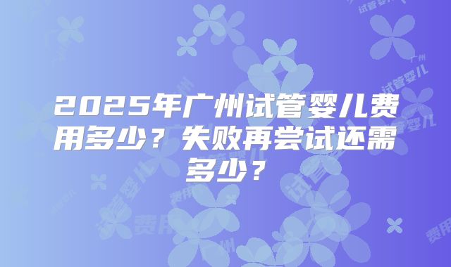 2025年广州试管婴儿费用多少?失败再尝试还需多少?