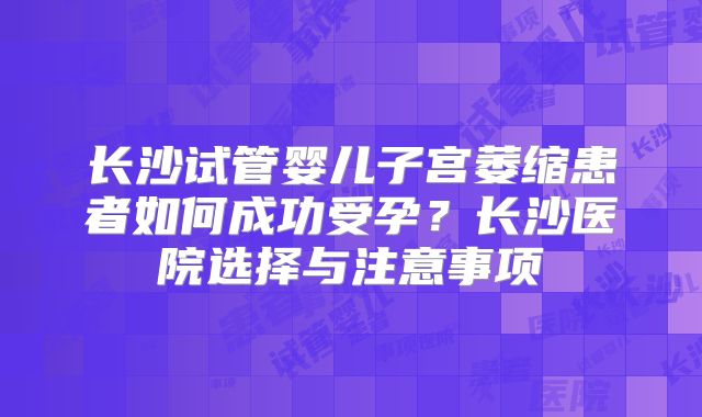长沙试管婴儿子宫萎缩患者如何成功受孕?长沙医院选择与注意事项