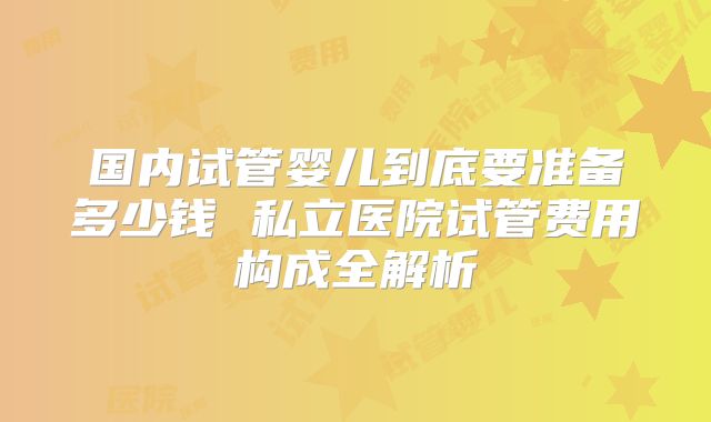 国内试管婴儿到底要准备多少钱 私立医院试管费用构成全解析