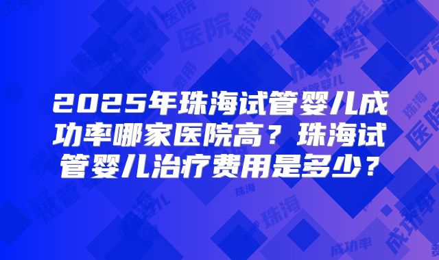 2025年珠海试管婴儿成功率哪家医院高？珠海试管婴儿治疗费用是多少？