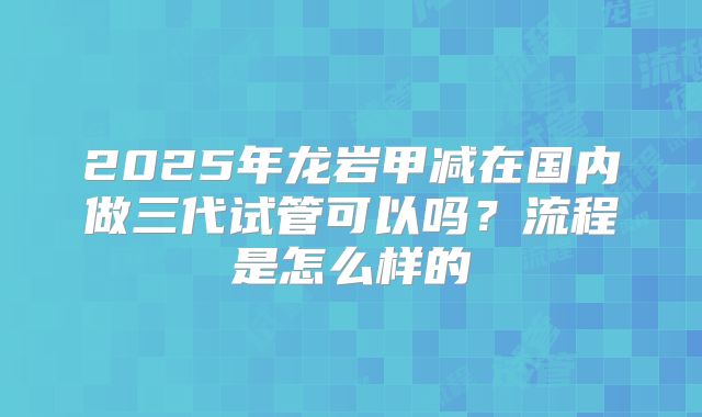 2025年龙岩甲减在国内做三代试管可以吗？流程是怎么样的